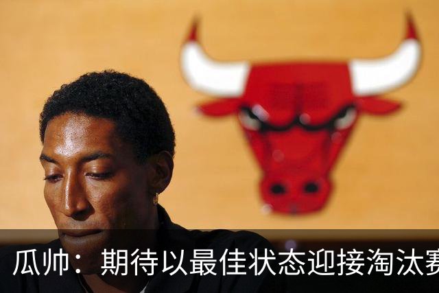 瓜帅：期待以最佳状态迎接淘汰赛 小组赛踢得很顺
